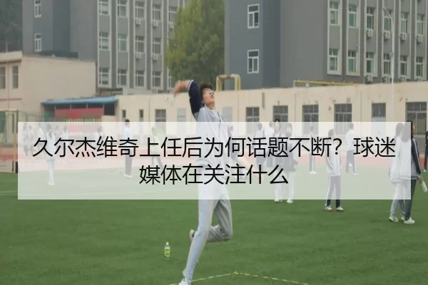 久尔杰维奇上任后为何话题不断？球迷媒体在关注什么